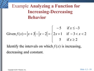 Example Analyzing a Function for 
Increasing-Decreasing 
Behavior 
Given f (x)  x  3  x  2  
 5 if x  3 
2x 1 if  3  x  2 
5 if x  2 
 
 
 
 
 
Identify the intervals on which f (x) is increasing, 
decreasing and constant. 
Copyright © 2011 Pearson, Inc. Slide 1.2 - 19 
 