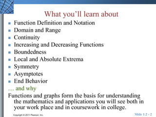 What you’ll learn about 
 Function Definition and Notation 
 Domain and Range 
 Continuity 
 Increasing and Decreasing Functions 
 Boundedness 
 Local and Absolute Extrema 
 Symmetry 
 Asymptotes 
 End Behavior 
… and why 
Functions and graphs form the basis for understanding 
the mathematics and applications you will see both in 
your work place and in coursework in college. 
Copyright © 2011 Pearson, Inc. Slide 1.2 - 2 
 