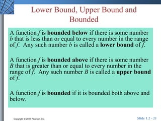 Lower Bound, Upper Bound and 
Bounded 
A function f is bounded below if there is some number 
b that is less than or equal to every number in the range 
of f. Any such number b is called a lower bound of f. 
A function f is bounded above if there is some number 
B that is greater than or equal to every number in the 
range of f. Any such number B is called a upper bound 
of f. 
A function f is bounded if it is bounded both above and 
below. 
Copyright © 2011 Pearson, Inc. Slide 1.2 - 21 
 