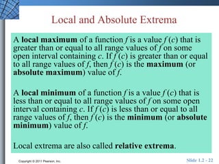 Local and Absolute Extrema 
A local maximum of a function f is a value f (c) that is 
greater than or equal to all range values of f on some 
open interval containing c. If f (c) is greater than or equal 
to all range values of f, then f (c) is the maximum (or 
absolute maximum) value of f. 
A local minimum of a function f is a value f (c) that is 
less than or equal to all range values of f on some open 
interval containing c. If f (c) is less than or equal to all 
range values of f, then f (c) is the minimum (or absolute 
minimum) value of f. 
Local extrema are also called relative extrema. 
Copyright © 2011 Pearson, Inc. Slide 1.2 - 22 
 
