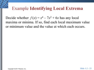 Example Identifying Local Extrema 
Decide whether f (x) = x4 – 7x2 + 6x has any local 
maxima or minima. If so, find each local maximum value 
or minimum value and the value at which each occurs. 
Copyright © 2011 Pearson, Inc. Slide 1.2 - 23 
 