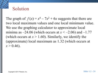 Solution 
The graph of f (x) = x4 – 7x2 + 6x suggests that there are 
two local maximum values and one local minimum value. 
We use the graphing calculator to approximate local 
minima as –24.06 (which occurs at x < –2.06) and –1.77 
(which occurs at x > 1.60). Similarly, we identify the 
(approximate) local maximum as 1.32 (which occurs at 
x > 0.46). 
Copyright © 2011 Pearson, Inc. Slide 1.2 - 24 
 