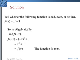 Solution 
Tell whether the following function is odd, even, or neither. 
f (x)  x 2 
 3 
Solve Algebraically: 
Find f (x). 
f (x)  (x)2  3 
 x2  3 
 f (x) The function is even. 
Copyright © 2011 Pearson, Inc. Slide 1.2 - 29 
 