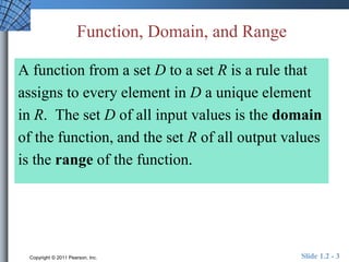 Function, Domain, and Range 
A function from a set D to a set R is a rule that 
assigns to every element in D a unique element 
in R. The set D of all input values is the domain 
of the function, and the set R of all output values 
is the range of the function. 
Copyright © 2011 Pearson, Inc. Slide 1.2 - 3 
 