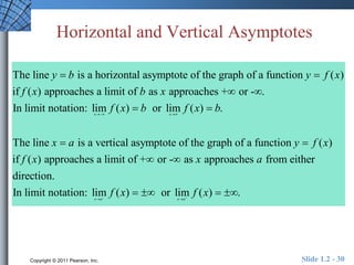 Horizontal and Vertical Asymptotes 
y b y f x 
The line is a horizontal asymptote of the graph of a function ( ) 
if ( ) approaches a limit of as approaches + or - . 
In limit notation: lim ( ) or lim ( ) . 
  
f x b x 
f x b f x b 
  
  
x x 
x a 
  
The line is a ver 
y f x 
 tical asymptote of the graph of a function ( ) 
f x x a 
 
if ( ) approaches a limit of +  or -  
as approaches from either 
direction. 
In limit notation: lim ( ) or lim ( ) . 
f x   f x   
   
 x a x a 
Copyright © 2011 Pearson, Inc. Slide 1.2 - 30 
 