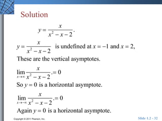 Solution 
y  
y  
x 
x2  x  2 
x2  x  2 
x 
. 
is undefined at x  1 and x  2, 
These are the vertical asymptotes. 
lim 
x 
x 
x2  x  2 
. 0 
So y  0 is a horizontal asymptote. 
lim 
x 
x 
x2  x  2 
. 0 
Again y  0 is a horizontal asymptote. 
Copyright © 2011 Pearson, Inc. Slide 1.2 - 32 
 