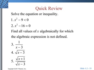 Quick Review 
Solve the equation or inequality. 
1. x2  9  0 
2. x2 16  0 
Find all values of x algebraically for which 
the algebraic expression is not defined. 
3. 
1 
x  3 
4. x  3 
5. 
x 1 
x  3 
Copyright © 2011 Pearson, Inc. Slide 1.2 - 33 
 