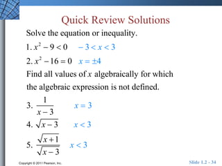 Quick Review Solutions 
Solve the equation or inequality. 
1. x2  9  0  3  x  3 
2. x2 16  0 x  4 
Find all values of x algebraically for which 
the algebraic expression is not defined. 
3. 
1 
x  3 
x  3 
4. x  3 x  3 
5. 
x 1 
x  3 
x  3 
Copyright © 2011 Pearson, Inc. Slide 1.2 - 34 
