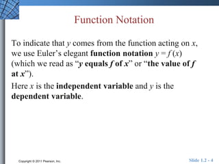 Function Notation 
To indicate that y comes from the function acting on x, 
we use Euler’s elegant function notation y = f (x) 
(which we read as “y equals f of x” or “the value of f 
at x”). 
Here x is the independent variable and y is the 
dependent variable. 
Copyright © 2011 Pearson, Inc. Slide 1.2 - 4 
 