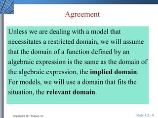 Agreement 
Unless we are dealing with a model that 
necessitates a restricted domain, we will assume 
that the domain of a function defined by an 
algebraic expression is the same as the domain of 
the algebraic expression, the implied domain. 
For models, we will use a domain that fits the 
situation, the relevant domain. 
Copyright © 2011 Pearson, Inc. Slide 1.2 - 9 
 