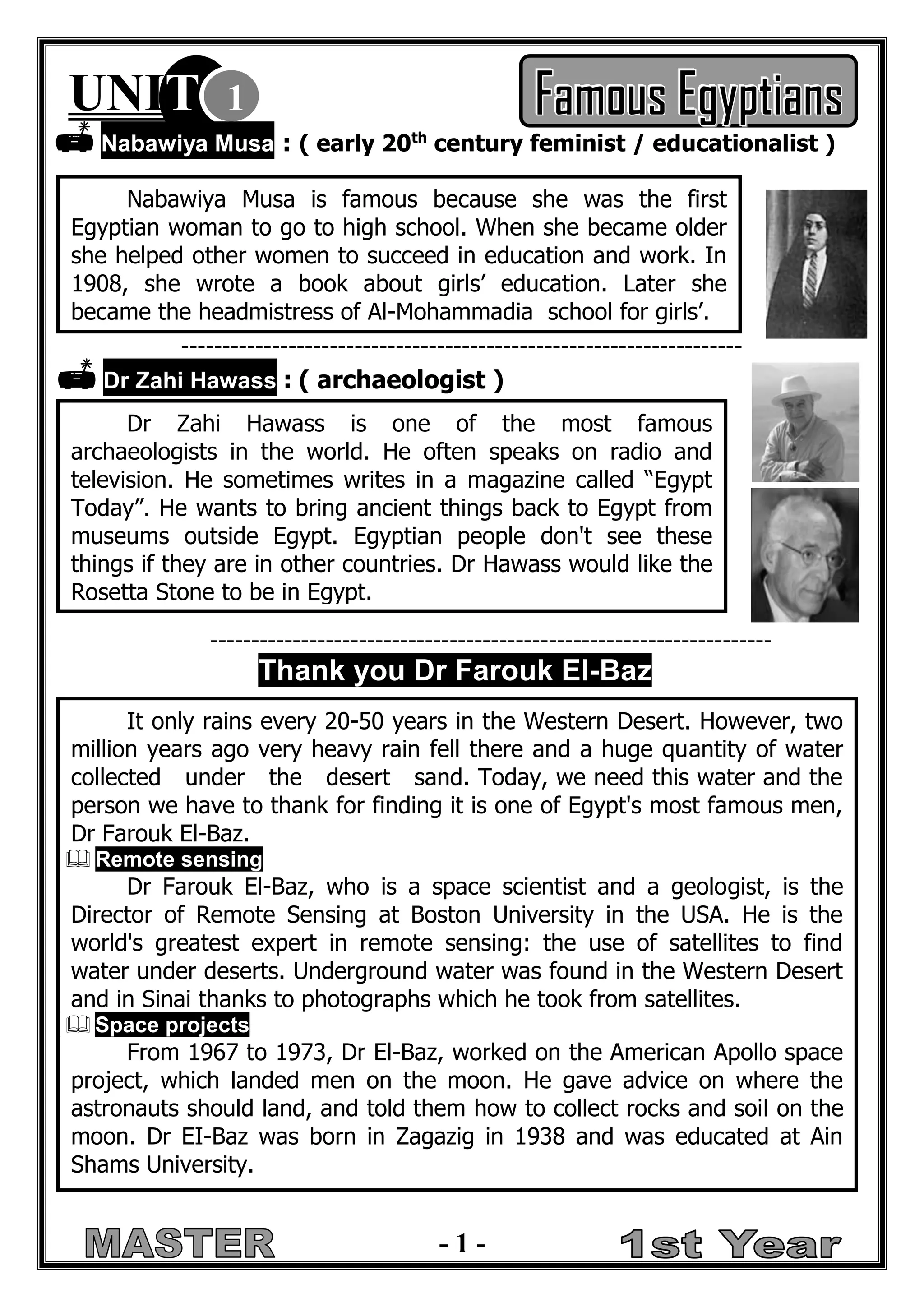- 1 - 
UNIT 1  Nabawiya Musa : ( early 20th century feminist / educationalist ) 
--------------------------------------------------------------------  Dr Zahi Hawass : ( archaeologist ) 
-------------------------------------------------------------------- Thank you Dr Farouk El-Baz 
Nabawiya Musa is famous because she was the first Egyptian woman to go to high school. When she became older she helped other women to succeed in education and work. In 1908, she wrote a book about girls’ education. Later she became the headmistress of Al-Mohammadia school for girls’. 
Dr Zahi Hawass is one of the most famous archaeologists in the world. He often speaks on radio and television. He sometimes writes in a magazine called “Egypt Today”. He wants to bring ancient things back to Egypt from museums outside Egypt. Egyptian people don't see these things if they are in other countries. Dr Hawass would like the Rosetta Stone to be in Egypt. 
It only rains every 20-50 years in the Western Desert. However, two million years ago very heavy rain fell there and a huge quantity of water collected under the desert sand. Today, we need this water and the person we have to thank for finding it is one of Egypt's most famous men, Dr Farouk El-Baz.  Remote sensing 
Dr Farouk El-Baz, who is a space scientist and a geologist, is the Director of Remote Sensing at Boston University in the USA. He is the world's greatest expert in remote sensing: the use of satellites to find water under deserts. Underground water was found in the Western Desert and in Sinai thanks to photographs which he took from satellites.  Space projects 
From 1967 to 1973, Dr El-Baz, worked on the American Apollo space project, which landed men on the moon. He gave advice on where the astronauts should land, and told them how to collect rocks and soil on the moon. Dr EI-Baz was born in Zagazig in 1938 and was educated at Ain Shams University. 
 