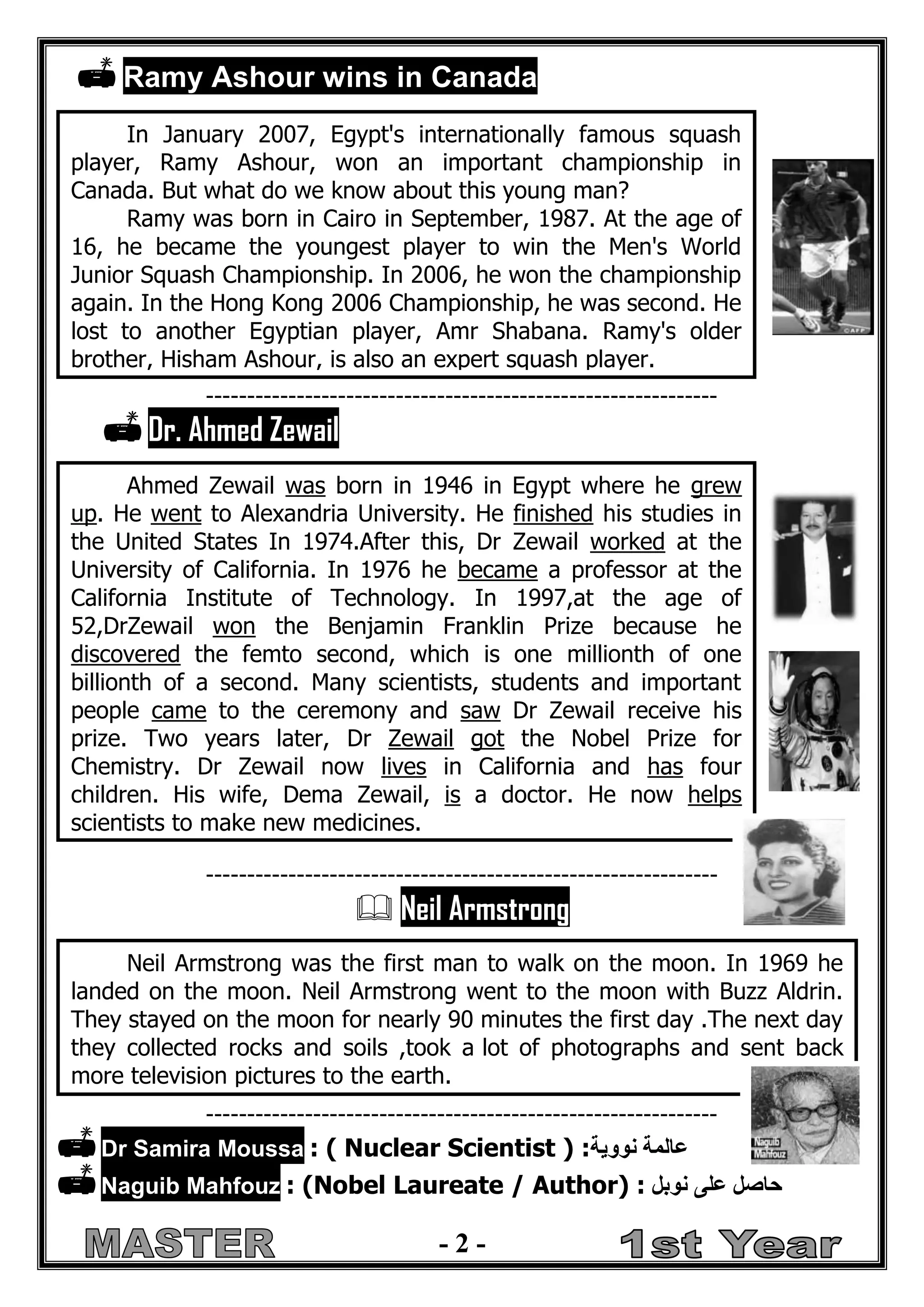- 2 - 
 Ramy Ashour wins in Canada 
--------------------------------------------------------------  Dr. Ahmed Zewail 
--------------------------------------------------------------  Neil Armstrong 
--------------------------------------------------------------  Dr Samira Moussa : ( Nuclear Scientist ) :عالمة نووية 
 Naguib Mahfouz : (Nobel Laureate / Author) : حاصل على نوبل 
In January 2007, Egypt's internationally famous squash player, Ramy Ashour, won an important championship in Canada. But what do we know about this young man? 
Ramy was born in Cairo in September, 1987. At the age of 16, he became the youngest player to win the Men's World Junior Squash Championship. In 2006, he won the championship again. In the Hong Kong 2006 Championship, he was second. He lost to another Egyptian player, Amr Shabana. Ramy's older brother, Hisham Ashour, is also an expert squash player. 
Ahmed Zewail was born in 1946 in Egypt where he grew up. He went to Alexandria University. He finished his studies in the United States In 1974.After this, Dr Zewail worked at the University of California. In 1976 he became a professor at the California Institute of Technology. In 1997,at the age of 52,DrZewail won the Benjamin Franklin Prize because he discovered the femto second, which is one millionth of one billionth of a second. Many scientists, students and important people came to the ceremony and saw Dr Zewail receive his prize. Two years later, Dr Zewail got the Nobel Prize for Chemistry. Dr Zewail now lives in California and has four children. His wife, Dema Zewail, is a doctor. He now helps scientists to make new medicines. 
Neil Armstrong was the first man to walk on the moon. In 1969 he landed on the moon. Neil Armstrong went to the moon with Buzz Aldrin. They stayed on the moon for nearly 90 minutes the first day .The next day they collected rocks and soils ,took a lot of photographs and sent back more television pictures to the earth. 
 