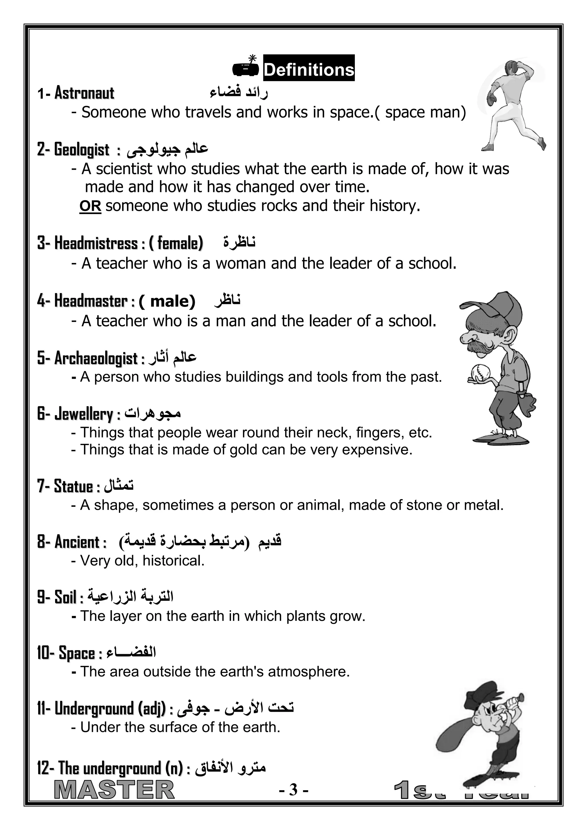 - 3 - 
 Definitions 
1- Asttronautt رائد فضاء 
- Someone who travels and works in space.( space man) 
2-- Geollogiistt :: عالم جيولوجى 
- A scientist who studies what the earth is made of, how it was 
made and how it has changed over time. 
OR someone who studies rocks and their history. 
3-- Headmiisttress :: (( ffemalle)) ناظرة 
- A teacher who is a woman and the leader of a school. 
4-- Headmastter :: ( male) ناظر 
- A teacher who is a man and the leader of a school. 
5-- Archaeollogiistt :: عالم أثار 
- A person who studies buildings and tools from the past. 
6-- Jewellllery :: مجوهرات 
- Things that people wear round their neck, fingers, etc. 
- Things that is made of gold can be very expensive. 
7-- Sttattue :: تمثال 
- A shape, sometimes a person or animal, made of stone or metal. 
8-- Anciientt :: )مرتبط بحضارة قديمة( قديم 
- Very old, historical. 
9-- Soiill :: التربة الزراعية 
- The layer on the earth in which plants grow. 
1 
10-- Space :: الفضـــاء 
- The area outside the earth's atmosphere. 
1 
111-- Underground ((adjj)) :: تحت الأرض جوفى - 
- Under the surface of the earth. 
1 
12-- The underground ((n)) :: مترو الأنفاق 
 