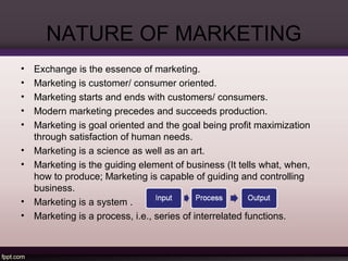 NATURE OF MARKETING 
• Exchange is the essence of marketing. 
• Marketing is customer/ consumer oriented. 
• Marketing starts and ends with customers/ consumers. 
• Modern marketing precedes and succeeds production. 
• Marketing is goal oriented and the goal being profit maximization 
through satisfaction of human needs. 
• Marketing is a science as well as an art. 
• Marketing is the guiding element of business (It tells what, when, 
how to produce; Marketing is capable of guiding and controlling 
business. 
• Marketing is a system . 
• Marketing is a process, i.e., series of interrelated functions. 
 