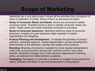Scope of Marketing 
Marketing has a very wide scope it covers all the activities from conception of 
ideas to realization of profits. Some of them as discussed as below: 
• Study of Consumer Wants and Needs: Goods are produced to satisfy 
consumer wants. Therefore study is done to identify consumer needs and 
wants. These needs and wants motivates consumer to purchase. 
• Study of Consumer behaviour: Marketers performs study of consumer 
behaviour. Analysis of buyer behaviour helps marketer in market 
segmentation and targeting. 
• Product Planning and development : It includes the activities of product 
research, marketing research, market segmentation, product development, 
determination of the attributes, quantity and quality of the products. 
• Branding: Branding of products is adopted by many reputed enterprises to 
make their products popular among their customer and for many other 
benefits. Marketing manager has to take decision regarding the branding 
policy, procedures and implementation programs. 
• Packaging: Packaging is to provide a container or wrapper to the product for 
safety, attraction and ease of use and transportation of the product. 
 