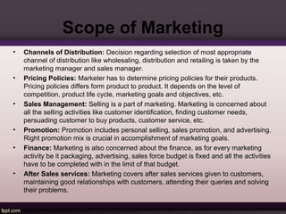 Scope of Marketing 
• Channels of Distribution: Decision regarding selection of most appropriate 
channel of distribution like wholesaling, distribution and retailing is taken by the 
marketing manager and sales manager. 
• Pricing Policies: Marketer has to determine pricing policies for their products. 
Pricing policies differs form product to product. It depends on the level of 
competition, product life cycle, marketing goals and objectives, etc. 
• Sales Management: Selling is a part of marketing. Marketing is concerned about 
all the selling activities like customer identification, finding customer needs, 
persuading customer to buy products, customer service, etc. 
• Promotion: Promotion includes personal selling, sales promotion, and advertising. 
Right promotion mix is crucial in accomplishment of marketing goals. 
• Finance: Marketing is also concerned about the finance, as for every marketing 
activity be it packaging, advertising, sales force budget is fixed and all the activities 
have to be completed with in the limit of that budget. 
• After Sales services: Marketing covers after sales services given to customers, 
maintaining good relationships with customers, attending their queries and solving 
their problems. 
 