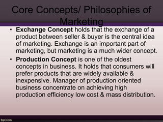 Core Concepts/ Philosophies of 
Marketing 
• Exchange Concept holds that the exchange of a 
product between seller & buyer is the central idea 
of marketing. Exchange is an important part of 
marketing, but marketing is a much wider concept. 
• Production Concept is one of the oldest 
concepts in business. It holds that consumers will 
prefer products that are widely available & 
inexpensive. Manager of production oriented 
business concentrate on achieving high 
production efficiency low cost & mass distribution. 
 
