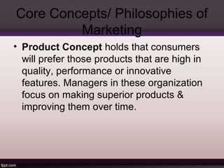 Core Concepts/ Philosophies of 
Marketing 
• Product Concept holds that consumers 
will prefer those products that are high in 
quality, performance or innovative 
features. Managers in these organization 
focus on making superior products & 
improving them over time. 
 