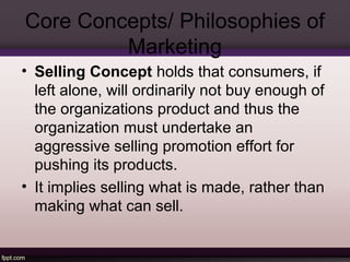 Core Concepts/ Philosophies of 
Marketing 
• Selling Concept holds that consumers, if 
left alone, will ordinarily not buy enough of 
the organizations product and thus the 
organization must undertake an 
aggressive selling promotion effort for 
pushing its products. 
• It implies selling what is made, rather than 
making what can sell. 
 