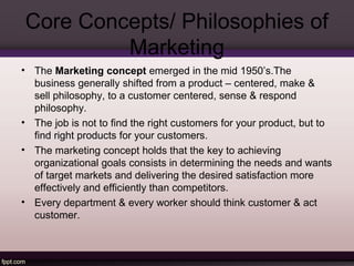 Core Concepts/ Philosophies of 
Marketing 
• The Marketing concept emerged in the mid 1950’s.The 
business generally shifted from a product – centered, make & 
sell philosophy, to a customer centered, sense & respond 
philosophy. 
• The job is not to find the right customers for your product, but to 
find right products for your customers. 
• The marketing concept holds that the key to achieving 
organizational goals consists in determining the needs and wants 
of target markets and delivering the desired satisfaction more 
effectively and efficiently than competitors. 
• Every department & every worker should think customer & act 
customer. 
 