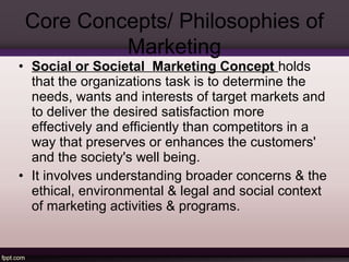 Core Concepts/ Philosophies of 
Marketing 
• Social or Societal Marketing Concept holds 
that the organizations task is to determine the 
needs, wants and interests of target markets and 
to deliver the desired satisfaction more 
effectively and efficiently than competitors in a 
way that preserves or enhances the customers' 
and the society's well being. 
• It involves understanding broader concerns & the 
ethical, environmental & legal and social context 
of marketing activities & programs. 
 