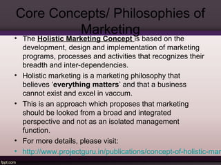 Core Concepts/ Philosophies of 
Marketing 
• The Holistic Marketing Concept is based on the 
development, design and implementation of marketing 
programs, processes and activities that recognizes their 
breadth and inter-dependencies. 
• Holistic marketing is a marketing philosophy that 
believes ‘everything matters’ and that a business 
cannot exist and excel in vaccum. 
• This is an approach which proposes that marketing 
should be looked from a broad and integrated 
perspective and not as an isolated management 
function. 
• For more details, please visit: 
• http://www.projectguru.in/publications/concept-of-holistic-marketing/ 
 