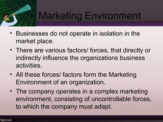 Marketing Environment 
• Businesses do not operate in isolation in the 
market place. 
• There are various factors/ forces, that directly or 
indirectly influence the organizations business 
activities. 
• All these forces/ factors form the Marketing 
Environment of an organization. 
• The company operates in a complex marketing 
environment, consisting of uncontrollable forces, 
to which the company must adapt. 
 