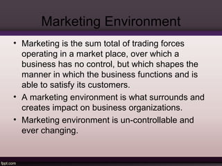 Marketing Environment 
• Marketing is the sum total of trading forces 
operating in a market place, over which a 
business has no control, but which shapes the 
manner in which the business functions and is 
able to satisfy its customers. 
• A marketing environment is what surrounds and 
creates impact on business organizations. 
• Marketing environment is un-controllable and 
ever changing. 
 