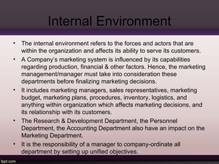 Internal Environment 
• The internal environment refers to the forces and actors that are 
within the organization and affects its ability to serve its customers. 
• A Company’s marketing system is influenced by its capabilities 
regarding production, financial & other factors. Hence, the marketing 
management/manager must take into consideration these 
departments before finalizing marketing decisions. 
• It includes marketing managers, sales representatives, marketing 
budget, marketing plans, procedures, inventory, logistics, and 
anything within organization which affects marketing decisions, and 
its relationship with its customers. 
• The Research & Development Department, the Personnel 
Department, the Accounting Department also have an impact on the 
Marketing Department. 
• It is the responsibility of a manager to company-ordinate all 
department by setting up unified objectives. 
 