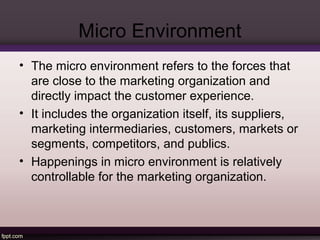 Micro Environment 
• The micro environment refers to the forces that 
are close to the marketing organization and 
directly impact the customer experience. 
• It includes the organization itself, its suppliers, 
marketing intermediaries, customers, markets or 
segments, competitors, and publics. 
• Happenings in micro environment is relatively 
controllable for the marketing organization. 
 