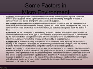 Some Factors in 
Micro Environment 
• Suppliers are the people who provide necessary resources needed to produce goods & services. 
Policies of the suppliers have a significant influence over the marketing manager’s decisions. A 
company must build cordial & long-term relationship with suppliers. 
• Marketing Intermediaries are the people who assist the flow of products from the producers to the 
consumers; they include wholesalers, retailers, agents, etc. These people create place & time utility. A 
company must select an effective chain of middlemen, so as to make the goods reach the market in 
time. 
• Consumers are the center point of all marketing activities. The main aim of production is to meet the 
demands of the consumers. Each type of consumer has a unique feature which have to be considered 
by the marketers before taking the decisions. otherwise the company is bound to fail in achieving its 
objectives. A company’s marketing strategy is influenced by its target consumer 
• Competitors: A prudent marketing manager has to be in constant touch regarding the information 
relating to the competitor’s strategies. He has to identify his competitor’s strategies, build his plans to 
overtake them in the market to attract competitor’s consumers towards his products. 
• Public: A Company’s obligation is not only to meet the requirements of its customers, but also to satisfy 
the various groups. A public is defined as “any group that has an actual or potential ability to achieve its 
objectives”. The significance of the influence of the public on the company can be understood by the fact 
that almost all companies maintain a public relation department. A positive interaction with the public 
increase its goodwill irrespective of the nature of the public. A company has to maintain cordial relation 
with all groups, public may or may not be interested in the company, but the company must be 
interested in the views of the public. 
•  
 