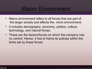 Macro Environment 
• Macro environment refers to all forces that are part of 
the larger society and affects the micro environment. 
• It includes demography, economy, politics, culture, 
technology, and natural forces. 
• These are the factors/forces on which the company has 
no control. Hence, it has to frame its policies within the 
limits set by these forces: 
 