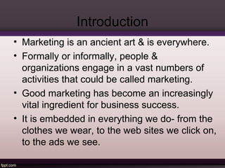 Introduction 
• Marketing is an ancient art & is everywhere. 
• Formally or informally, people & 
organizations engage in a vast numbers of 
activities that could be called marketing. 
• Good marketing has become an increasingly 
vital ingredient for business success. 
• It is embedded in everything we do- from the 
clothes we wear, to the web sites we click on, 
to the ads we see. 
 