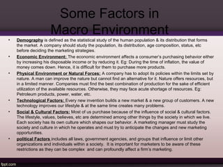 Some Factors in 
Macro Environment 
• Demography is defined as the statistical study of the human population & its distribution that forms 
the market. A company should study the population, its distribution, age composition, status, etc 
before deciding the marketing strategies. 
• Economic Environment: The economic environment affects a consumer’s purchasing behavior either 
by increasing his disposable income or by reducing it. Eg: During the time of inflation, the value of 
money comes down. Hence, it is difficult for them to purchase more products. 
• Physical Environment or Natural Forces: A company has to adopt its policies within the limits set by 
nature. A man can improve the nature but cannot find an alternative for it. Nature offers resources, but 
in a limited manner. Companies must find the best combination of production for the sake of efficient 
utilization of the available resources. Otherwise, they may face acute shortage of resources. Eg: 
Petroleum products, power, water, etc. 
• Technological Factors: Every new invention builds a new market & a new group of customers. A new 
technology improves our lifestyle & at the same time creates many problems. 
• Social & Cultural Factors: Most of us purchase because of the influence of social & cultural factors. 
The lifestyle, values, believes, etc are determined among other things by the society in which we live. 
Each society has its own culture which shapes our behavior. A marketing manager must study the 
society and culture in which he operates and must try to anticipate the changes and new marketing 
opportunities. 
• political Factors includes all laws, government agencies, and groups that influence or limit other 
organizations and individuals within a society. It is important for marketers to be aware of these 
restrictions as they can be complex and can profoundly affect a firm’s marketing. 
 