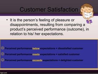 Customer Satisfaction 
• It is the person’s feeling of pleasure or 
disappointments, resulting from comparing a 
product’s perceived performance (outcome), in 
relation to his/ her expectations. 
 Perceived performance below expectations = dissatisfied customer 
 Perceived performance meets expectations = satisfied customer 
 Perceived performance exceeds expectations = delighted customer 
 