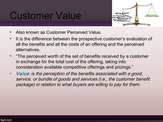 Customer Value 
• Also known as Customer Perceived Value. 
• It is the difference between the prospective customer’s evaluation of 
all the benefits and all the costs of an offering and the perceived 
alternatives. 
• “The perceived worth of the set of benefits received by a customer 
in exchange for the total cost of the offering, taking into 
consideration available competitive offerings and pricings.” 
• Value is the perception of the benefits associated with a good, 
service, or bundle of goods and services (i.e., the customer benefit 
package) in relation to what buyers are willing to pay for them. 
 