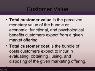 Customer Value 
• Total customer value is the perceived 
monetary value of the bundle or 
economic, functional, and psychological 
benefits customers expect from a given 
market offering. 
• Total customer cost is the bundle of 
costs customers expect to incur in 
evaluating, obtaining , using, and 
disposing of the given marketing offering. 
• 
 