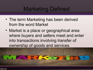 Marketing Defined 
• The term Marketing has been derived 
from the word Market 
• Market is a place or geographical area 
where buyers and sellers meet and enter 
into transactions involving transfer of 
ownership of goods and services 
 