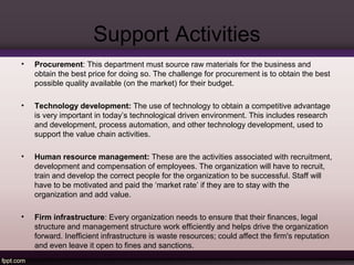 Support Activities 
• Procurement: This department must source raw materials for the business and 
obtain the best price for doing so. The challenge for procurement is to obtain the best 
possible quality available (on the market) for their budget. 
• Technology development: The use of technology to obtain a competitive advantage 
is very important in today’s technological driven environment. This includes research 
and development, process automation, and other technology development, used to 
support the value chain activities. 
• Human resource management: These are the activities associated with recruitment, 
development and compensation of employees. The organization will have to recruit, 
train and develop the correct people for the organization to be successful. Staff will 
have to be motivated and paid the ‘market rate’ if they are to stay with the 
organization and add value. 
• Firm infrastructure: Every organization needs to ensure that their finances, legal 
structure and management structure work efficiently and helps drive the organization 
forward. Inefficient infrastructure is waste resources; could affect the firm's reputation 
and even leave it open to fines and sanctions. 
