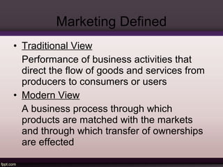 Marketing Defined 
• Traditional View 
Performance of business activities that 
direct the flow of goods and services from 
producers to consumers or users 
• Modern View 
A business process through which 
products are matched with the markets 
and through which transfer of ownerships 
are effected 
 