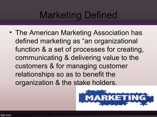 Marketing Defined 
• The American Marketing Association has 
defined marketing as “an organizational 
function & a set of processes for creating, 
communicating & delivering value to the 
customers & for managing customer 
relationships so as to benefit the 
organization & the stake holders. 
 