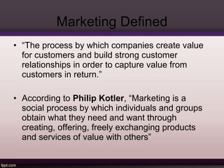 Marketing Defined 
• “The process by which companies create value 
for customers and build strong customer 
relationships in order to capture value from 
customers in return.” 
• According to Philip Kotler, “Marketing is a 
social process by which individuals and groups 
obtain what they need and want through 
creating, offering, freely exchanging products 
and services of value with others” 
 