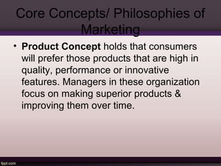 Core Concepts/ Philosophies of 
Marketing 
• Selling Concept holds that consumers, if 
left alone, will ordinarily not buy...