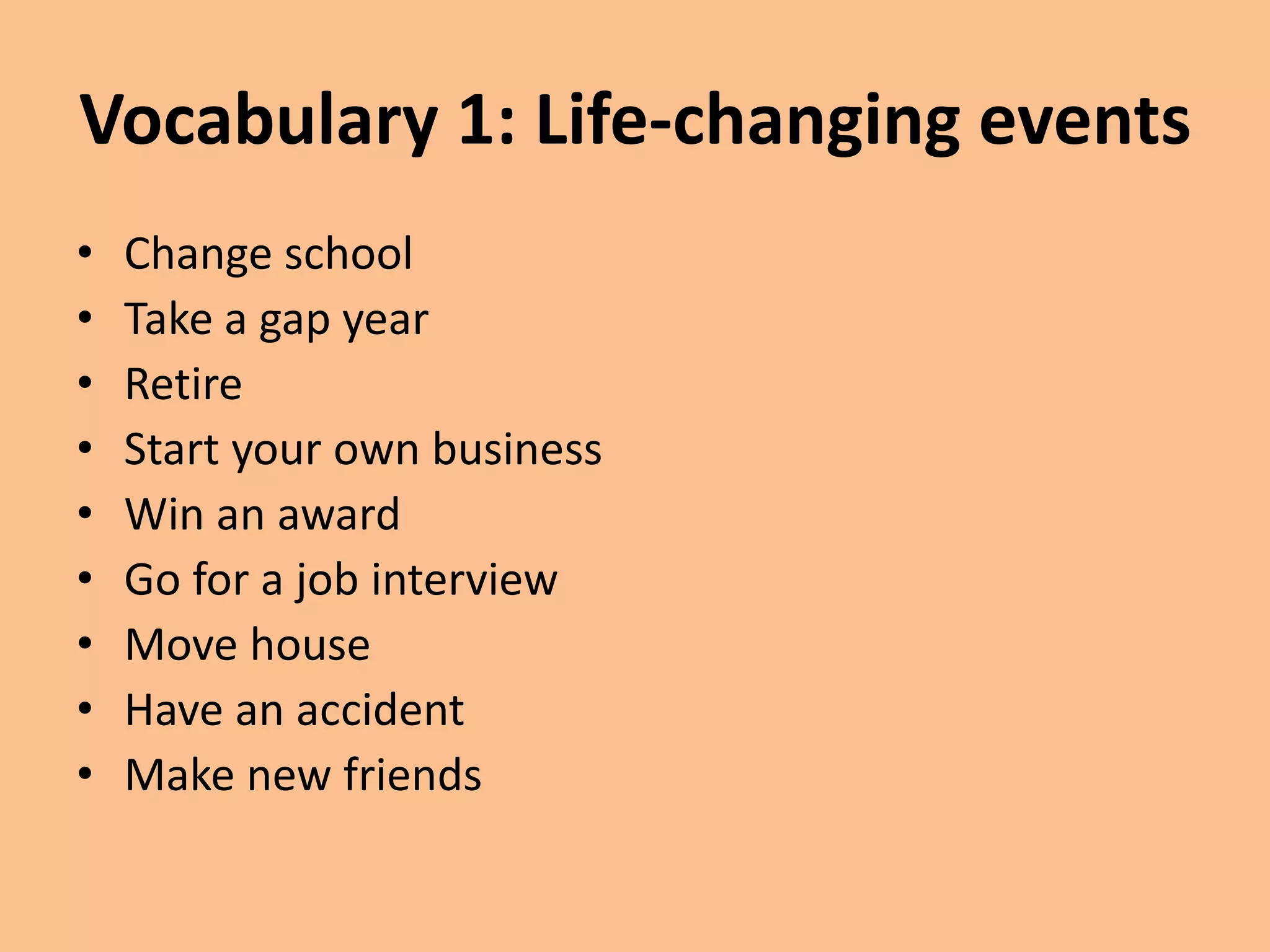 Vocabulary 1: Life-changing events 
• Change school 
• Take a gap year 
• Retire 
• Start your own business 
• Win an award 
• Go for a job interview 
• Move house 
• Have an accident 
• Make new friends 
 