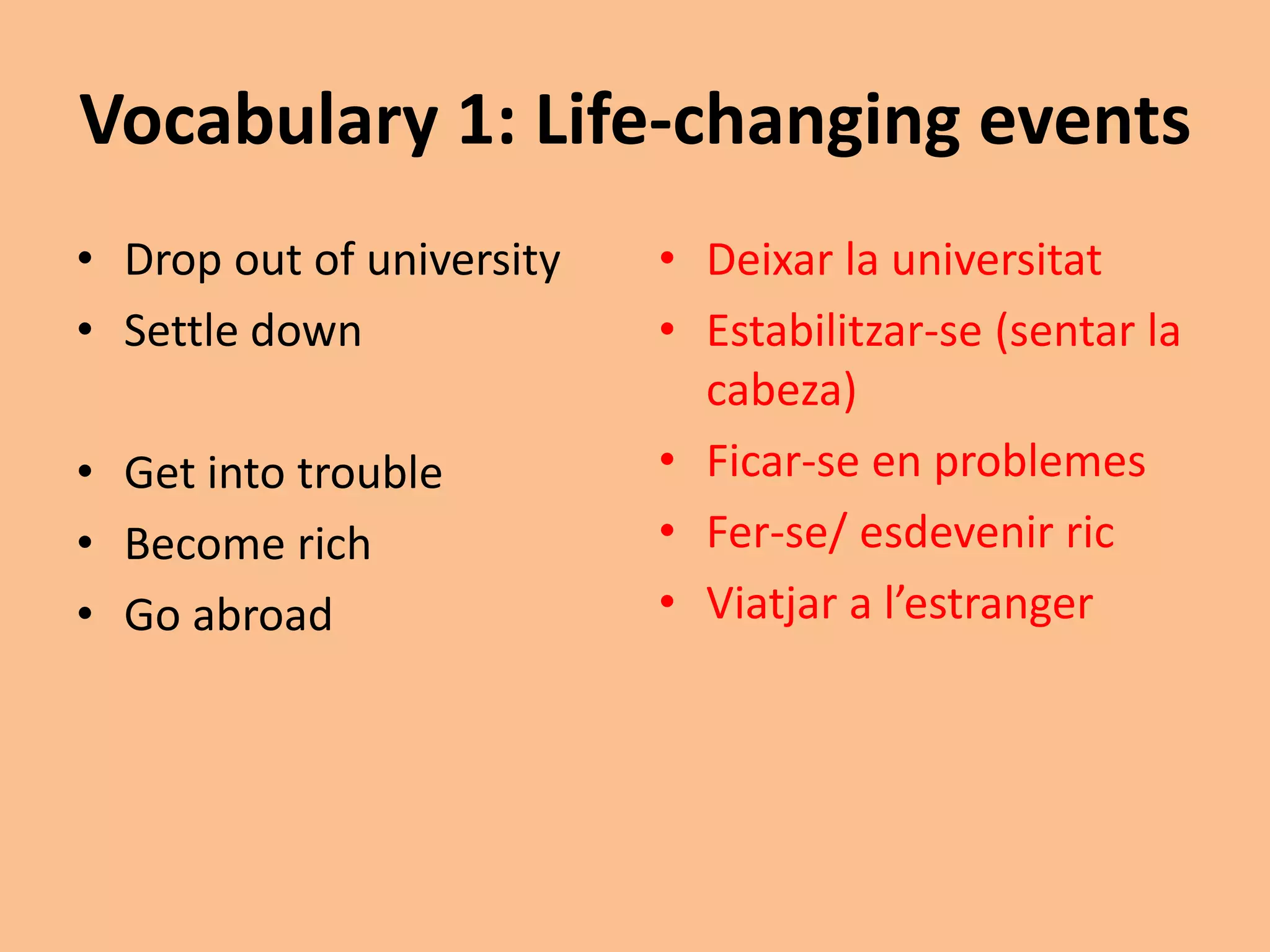 Vocabulary 1: Life-changing events 
• Drop out of university 
• Settle down 
• Get into trouble 
• Become rich 
• Go abroad 
• Deixar la universitat 
• Estabilitzar-se (sentar la 
cabeza) 
• Ficar-se en problemes 
• Fer-se/ esdevenir ric 
• Viatjar a l’estranger 
 
