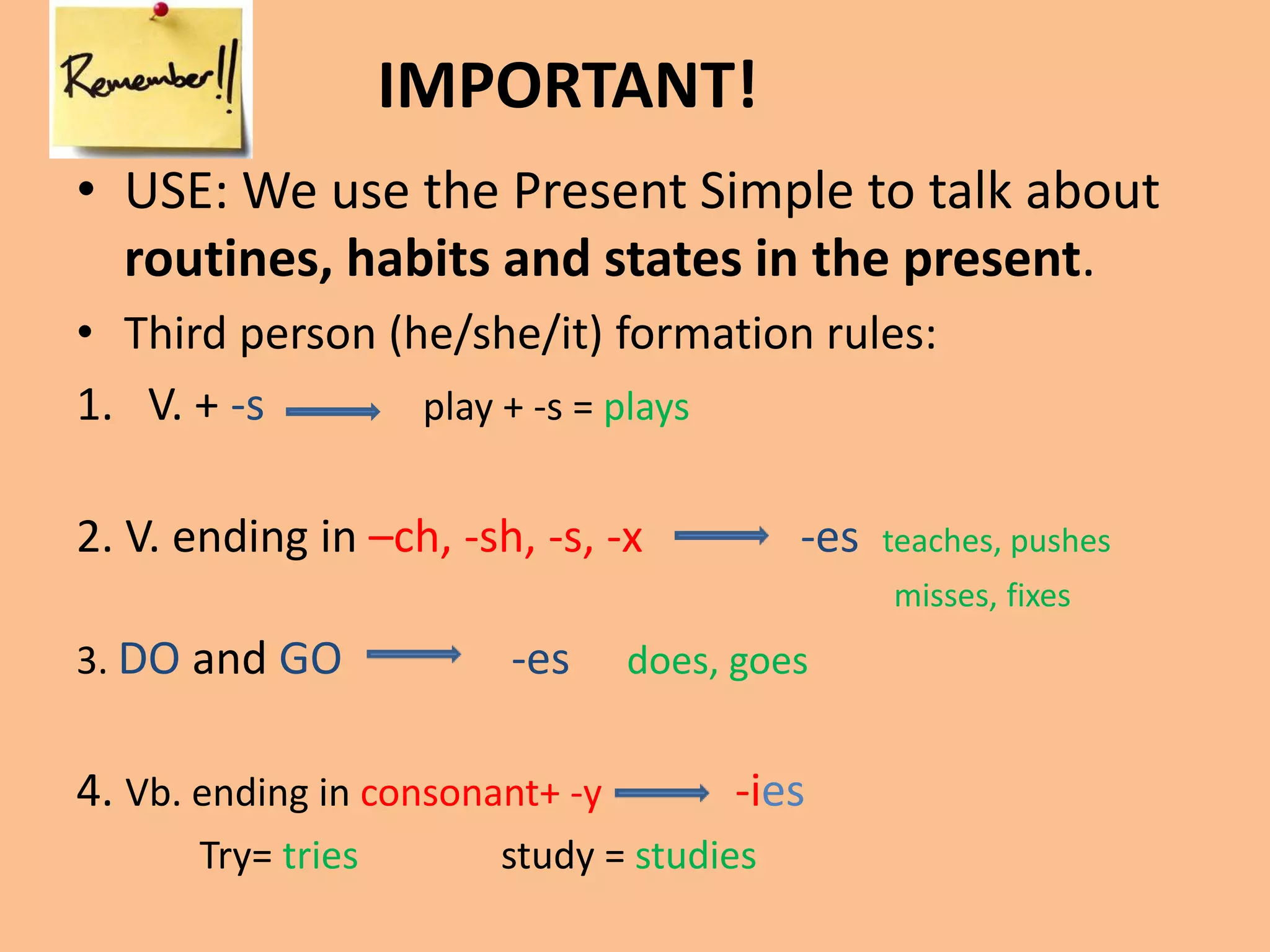 IMPORTANT! 
• USE: We use the Present Simple to talk about 
routines, habits and states in the present. 
• Third person (he/she/it) formation rules: 
1. V. + -s play + -s = plays 
2. V. ending in –ch, -sh, -s, -x -es teaches, pushes 
misses, fixes 
3. DO and GO -es does, goes 
4. Vb. ending in consonant+ -y -ies 
Try= tries study = studies 
 