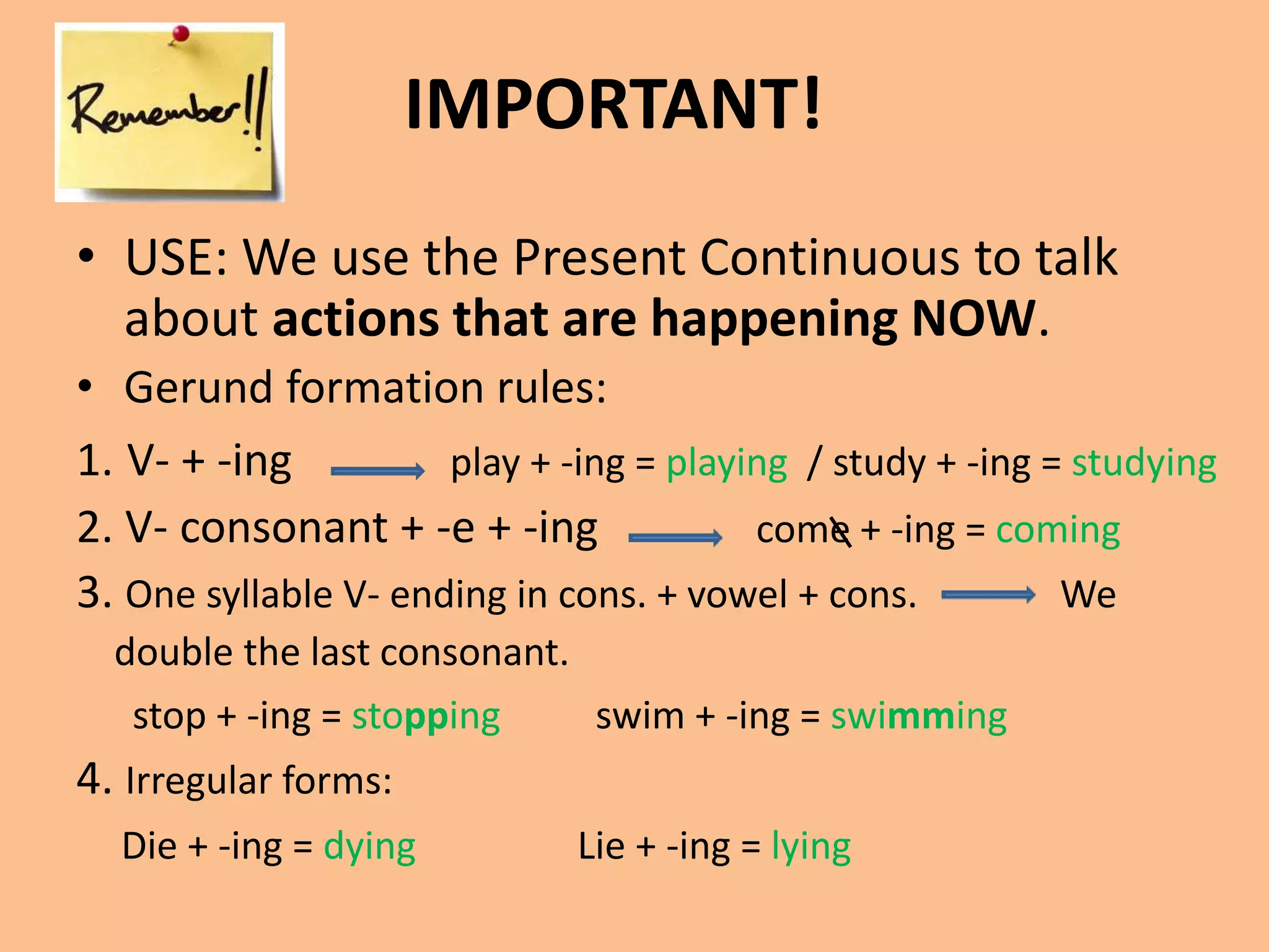 IMPORTANT! 
• USE: We use the Present Continuous to talk 
about actions that are happening NOW. 
• Gerund formation rules: 
1. V- + -ing play + -ing = playing / study + -ing = studying 
2. V- consonant + -e + -ing come + -ing = coming 
3. One syllable V- ending in cons. + vowel + cons. We 
double the last consonant. 
stop + -ing = stopping swim + -ing = swimming 
4. Irregular forms: 
Die + -ing = dying Lie + -ing = lying 
 