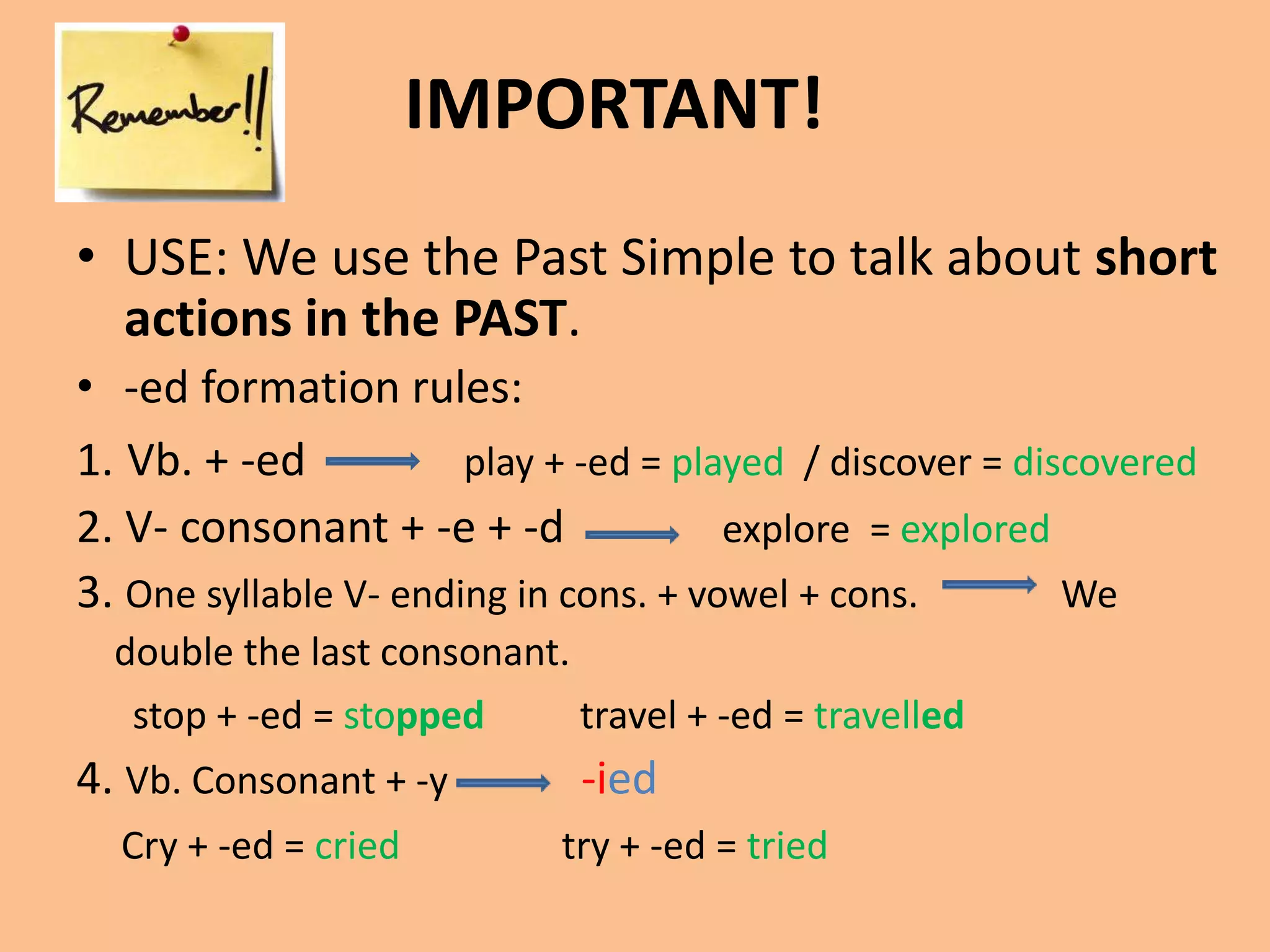 IMPORTANT! 
• USE: We use the Past Simple to talk about short 
actions in the PAST. 
• -ed formation rules: 
1. Vb. + -ed play + -ed = played / discover = discovered 
2. V- consonant + -e + -d explore = explored 
3. One syllable V- ending in cons. + vowel + cons. We 
double the last consonant. 
stop + -ed = stopped travel + -ed = travelled 
4. Vb. Consonant + -y -ied 
Cry + -ed = cried try + -ed = tried 
 