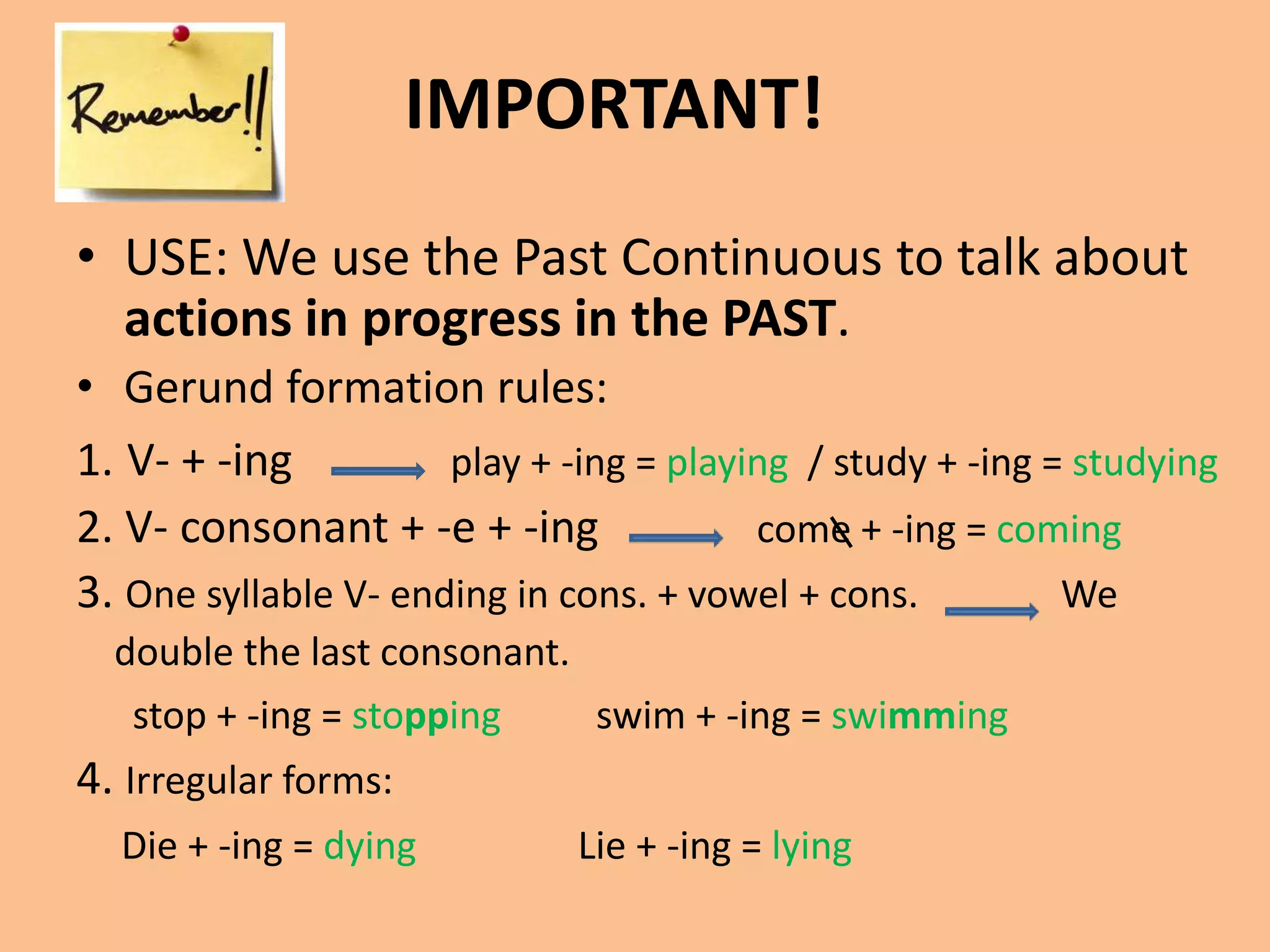 IMPORTANT! 
• USE: We use the Past Continuous to talk about 
actions in progress in the PAST. 
• Gerund formation rules: 
1. V- + -ing play + -ing = playing / study + -ing = studying 
2. V- consonant + -e + -ing come + -ing = coming 
3. One syllable V- ending in cons. + vowel + cons. We 
double the last consonant. 
stop + -ing = stopping swim + -ing = swimming 
4. Irregular forms: 
Die + -ing = dying Lie + -ing = lying 
 