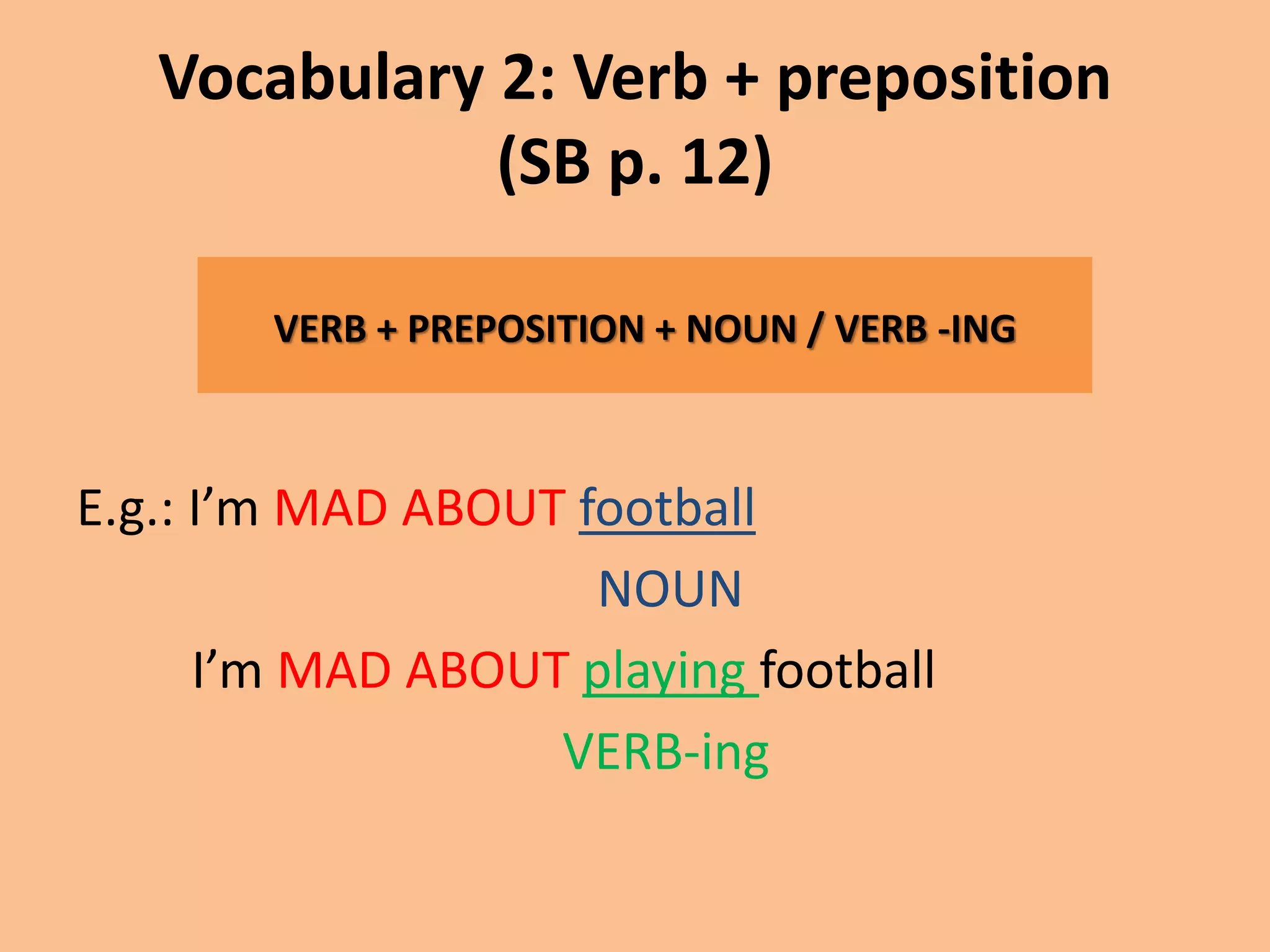 Vocabulary 2: Verb + preposition 
(SB p. 12) 
VERB + PREPOSITION + NOUN / VERB -ING 
E.g.: I’m MAD ABOUT football 
NOUN 
I’m MAD ABOUT playing football 
VERB-ing 
 